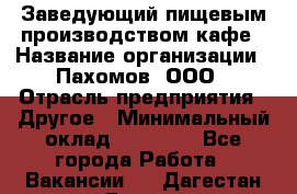 Заведующий пищевым производством кафе › Название организации ­ Пахомов, ООО › Отрасль предприятия ­ Другое › Минимальный оклад ­ 45 000 - Все города Работа » Вакансии   . Дагестан респ.,Дагестанские Огни г.